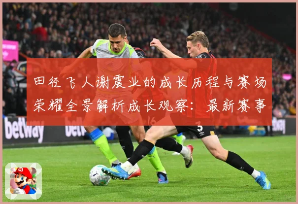 田径飞人谢震业的成长历程与赛场荣耀全景解析成长观察：最新赛事动态与深度分析