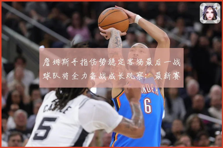詹姆斯手指伤势稳定客场最后一战球队将全力备战成长观察：最新赛事动态与深度分析
