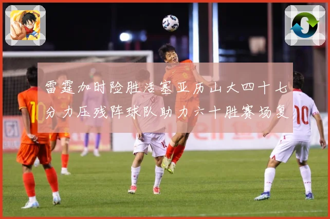雷霆加时险胜活塞亚历山大四十七分力压残阵球队助力六十胜赛场复盘：最新赛事动态与深度分析