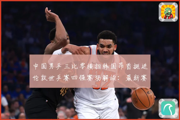 中国男乒三比零横扫韩国昂首挺进伦敦世乒赛四强赛场解读：最新赛事动态与深度分析