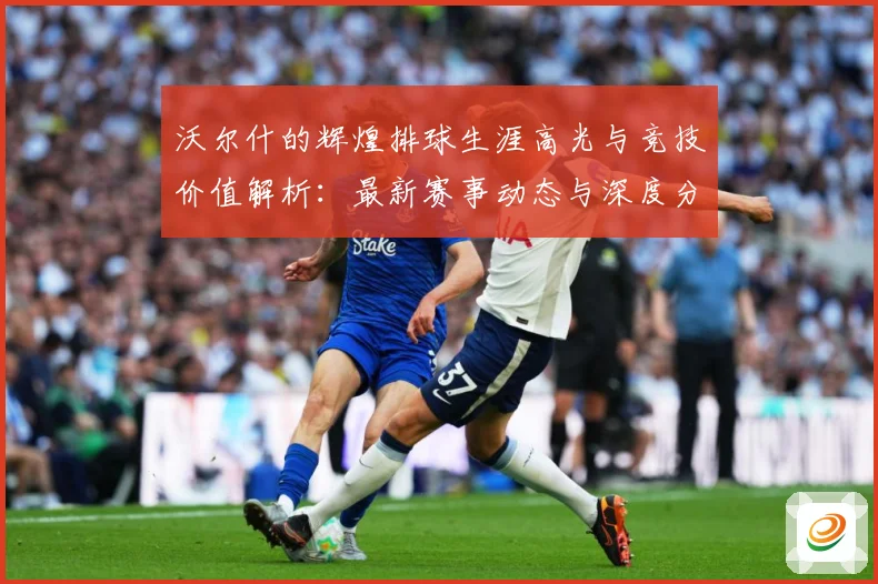 沃尔什的辉煌排球生涯高光与竞技价值解析：最新赛事动态与深度分析