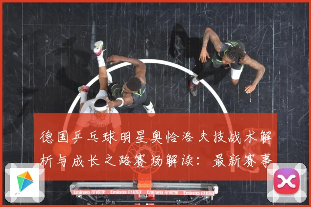 德国乒乓球明星奥恰洛夫技战术解析与成长之路赛场解读：最新赛事动态与深度分析