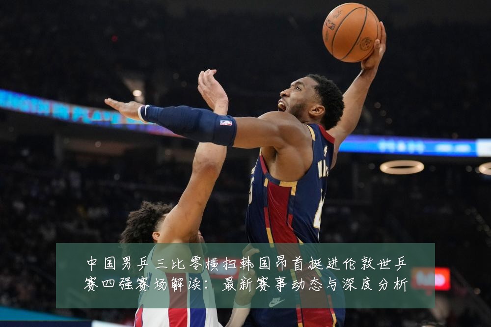 中国男乒三比零横扫韩国昂首挺进伦敦世乒赛四强赛场解读:最新赛事动态与深度分析